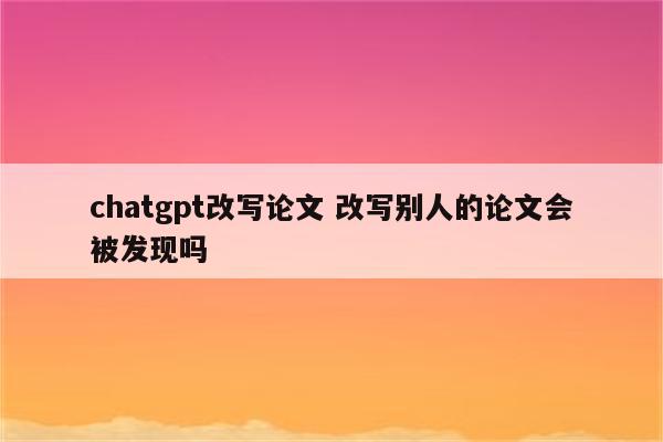 chatgpt改写论文 改写别人的论文会被发现吗