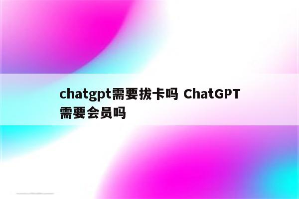 chatgpt需要拔卡吗 ChatGPT需要会员吗