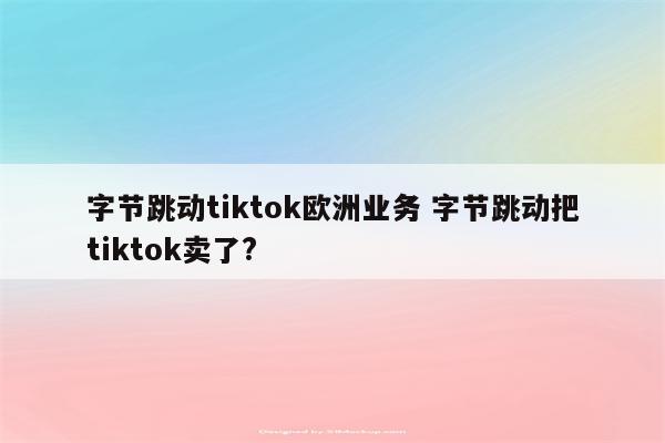 字节跳动tiktok欧洲业务 字节跳动把tiktok卖了?