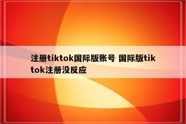 注册tiktok国际版账号 国际版tiktok注册没反应