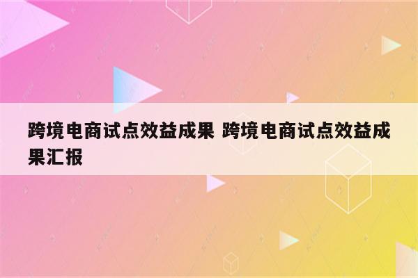 跨境电商试点效益成果 跨境电商试点效益成果汇报