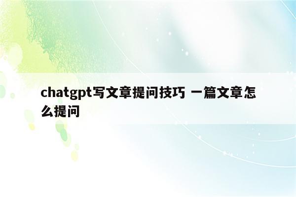 chatgpt写文章提问技巧 一篇文章怎么提问