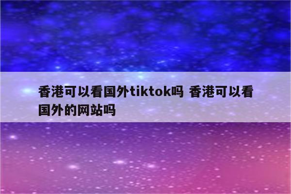 香港可以看国外tiktok吗 香港可以看国外的网站吗
