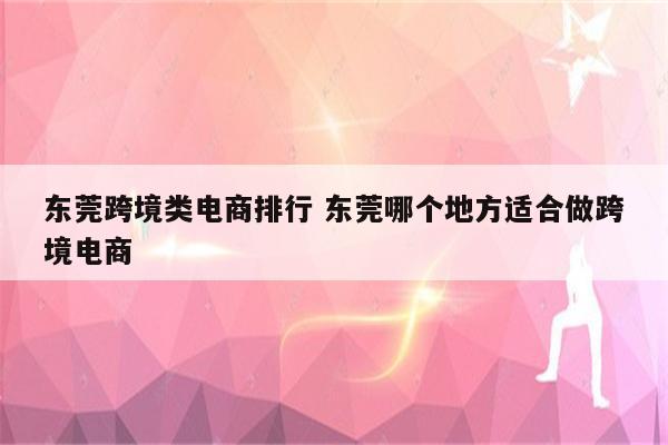 东莞跨境类电商排行 东莞哪个地方适合做跨境电商