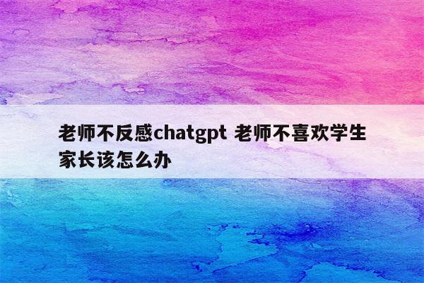 老师不反感chatgpt 老师不喜欢学生家长该怎么办