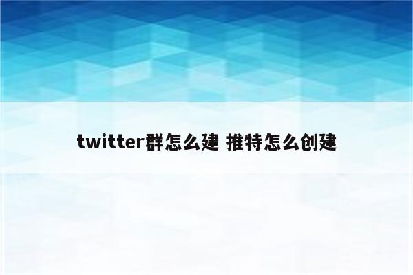 twitter群怎么建 推特怎么创建