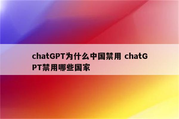 chatGPT为什么中国禁用 chatGPT禁用哪些国家