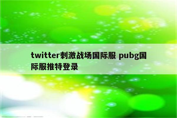 twitter刺激战场国际服 pubg国际服推特登录