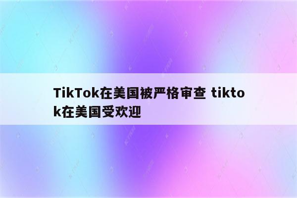 TikTok在美国被严格审查 tiktok在美国受欢迎