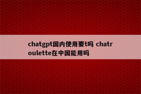 chatgpt国内使用要t吗 chatroulette在中国能用吗