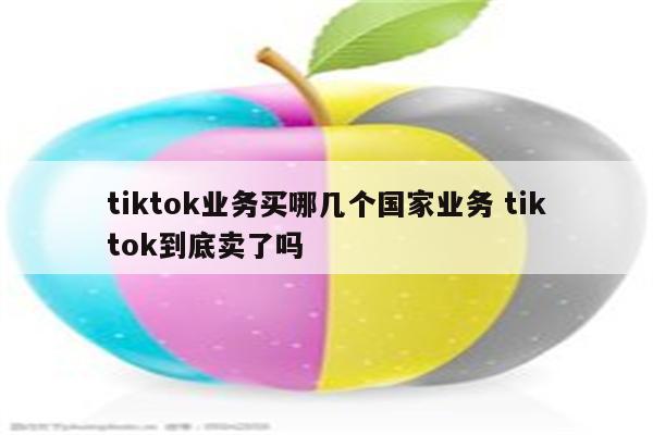 tiktok业务买哪几个国家业务 tiktok到底卖了吗