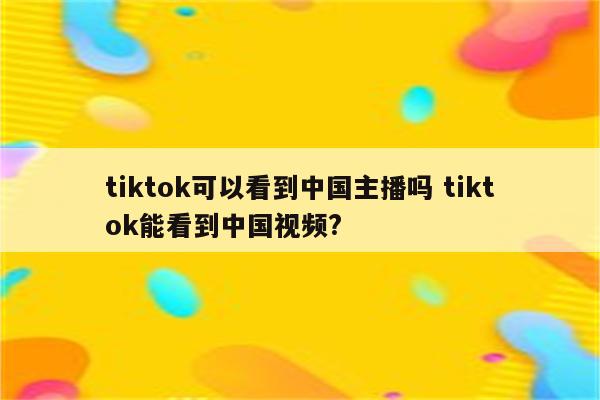 tiktok可以看到中国主播吗 tiktok能看到中国视频?