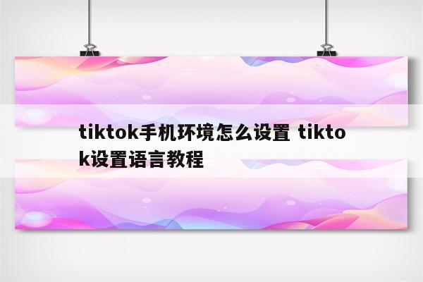 tiktok手机环境怎么设置 tiktok设置语言教程