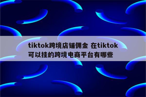 tiktok跨境店铺佣金 在tiktok可以挂的跨境电商平台有哪些
