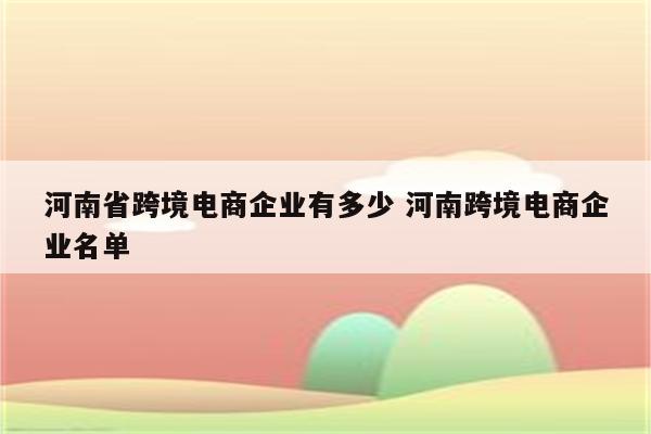 河南省跨境电商企业有多少 河南跨境电商企业名单