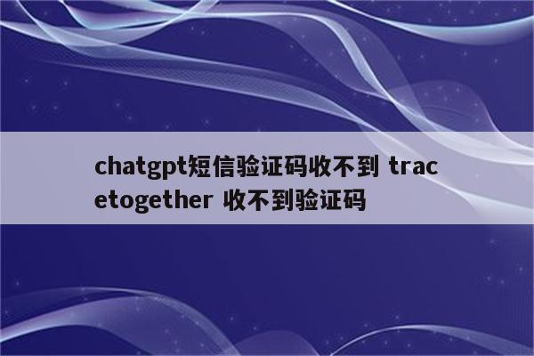 chatgpt短信验证码收不到 tracetogether 收不到验证码