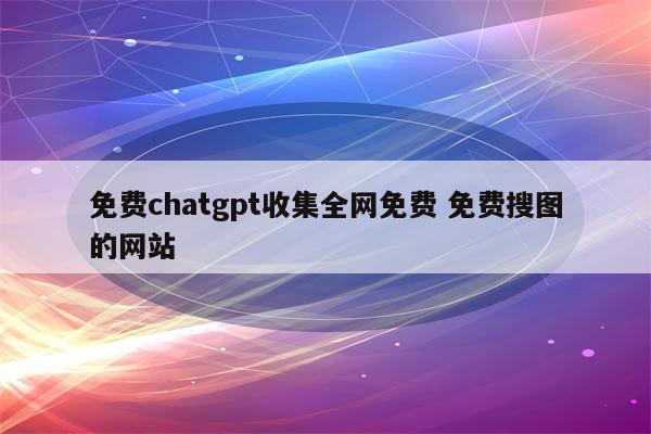 免费chatgpt收集全网免费 免费搜图的网站