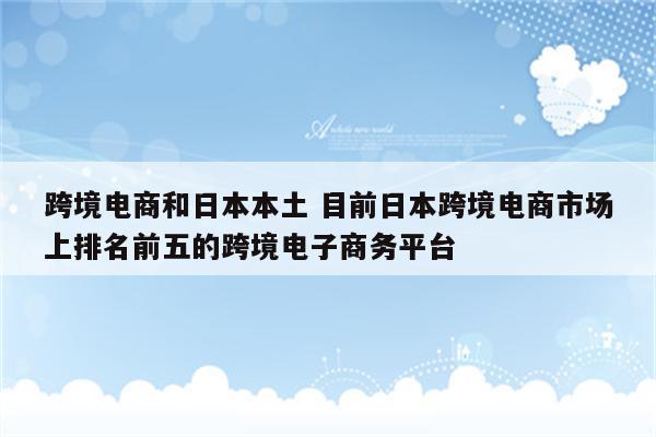 跨境电商和日本本土 目前日本跨境电商市场上排名前五的跨境电子商务平台