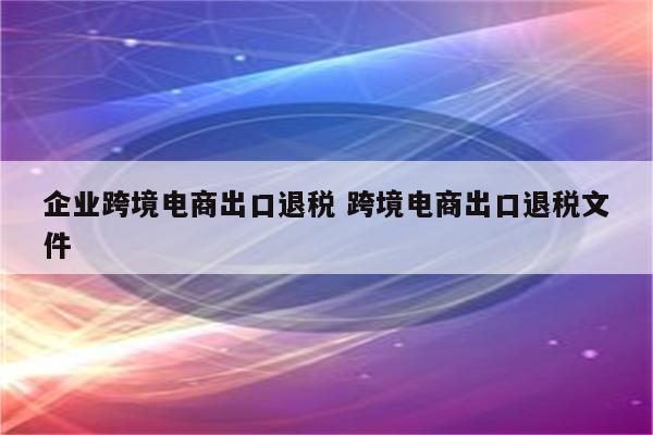企业跨境电商出口退税 跨境电商出口退税文件