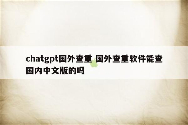 chatgpt国外查重 国外查重软件能查国内中文版的吗