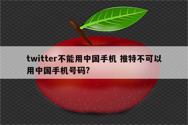 twitter不能用中国手机 推特不可以用中国手机号码?