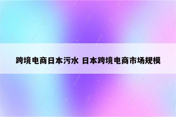 跨境电商日本污水 日本跨境电商市场规模