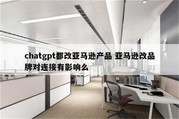 chatgpt都改亚马逊产品 亚马逊改品牌对连接有影响么