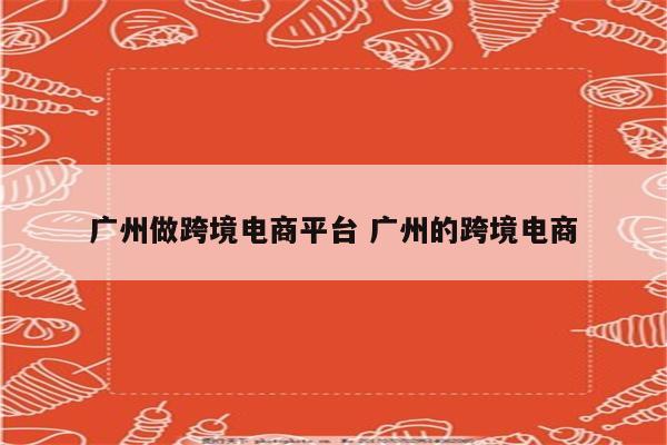 广州做跨境电商平台 广州的跨境电商