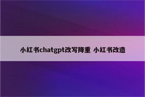 小红书chatgpt改写降重 小红书改造