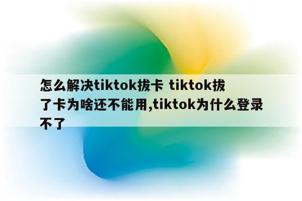 怎么解决tiktok拔卡 tiktok拔了卡为啥还不能用,tiktok为什么登录不了