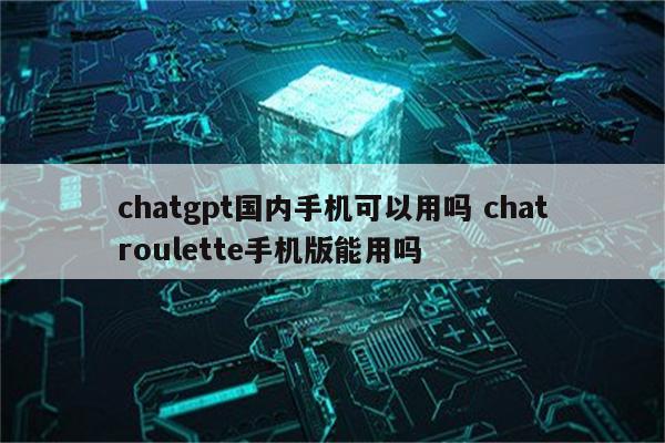 chatgpt国内手机可以用吗 chatroulette手机版能用吗