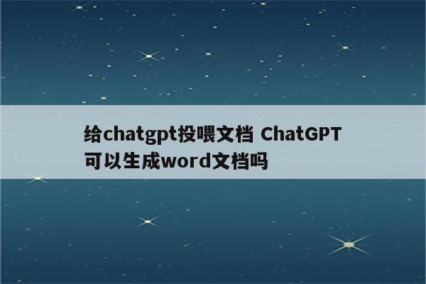 给chatgpt投喂文档 ChatGPT可以生成word文档吗