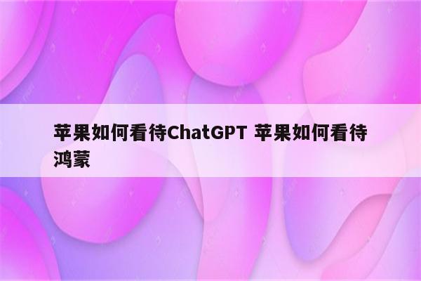 苹果如何看待ChatGPT 苹果如何看待鸿蒙