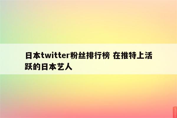 日本twitter粉丝排行榜 在推特上活跃的日本艺人