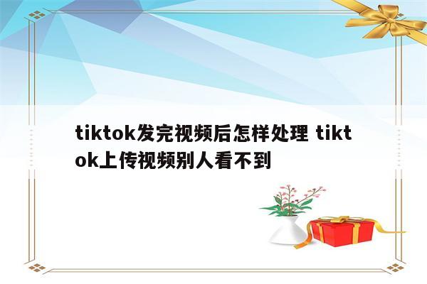 tiktok发完视频后怎样处理 tiktok上传视频别人看不到