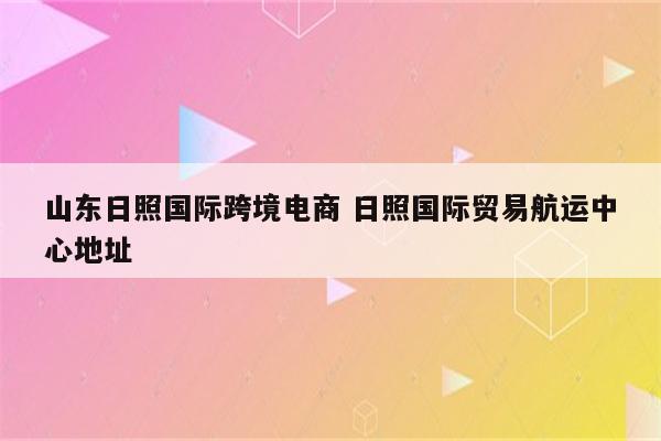 山东日照国际跨境电商 日照国际贸易航运中心地址
