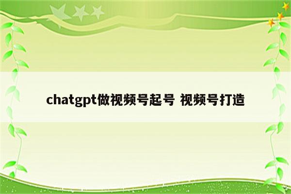 chatgpt做视频号起号 视频号打造