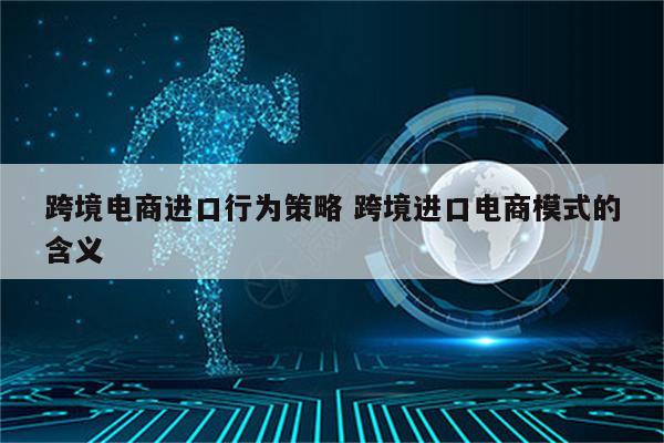 跨境电商进口行为策略 跨境进口电商模式的含义