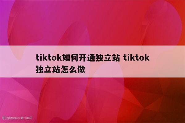 tiktok如何开通独立站 tiktok独立站怎么做
