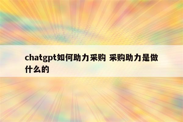 chatgpt如何助力采购 采购助力是做什么的