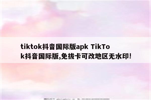 tiktok抖音国际版apk TikTok抖音国际版,免拔卡可改地区无水印!