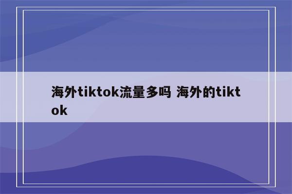 海外tiktok流量多吗 海外的tiktok