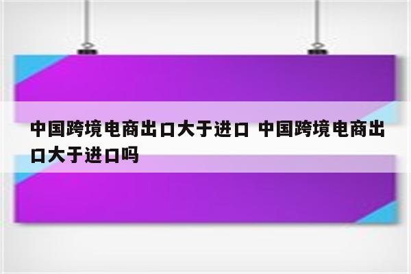 中国跨境电商出口大于进口 中国跨境电商出口大于进口吗
