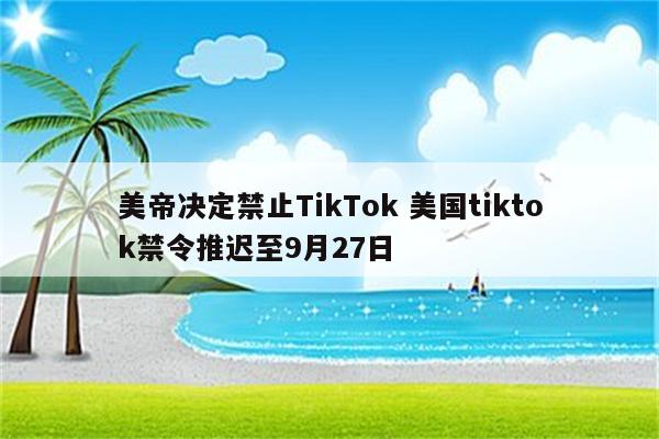 美帝决定禁止TikTok 美国tiktok禁令推迟至9月27日