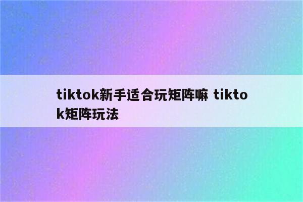 tiktok新手适合玩矩阵嘛 tiktok矩阵玩法