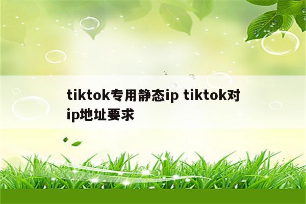 tiktok专用静态ip tiktok对ip地址要求