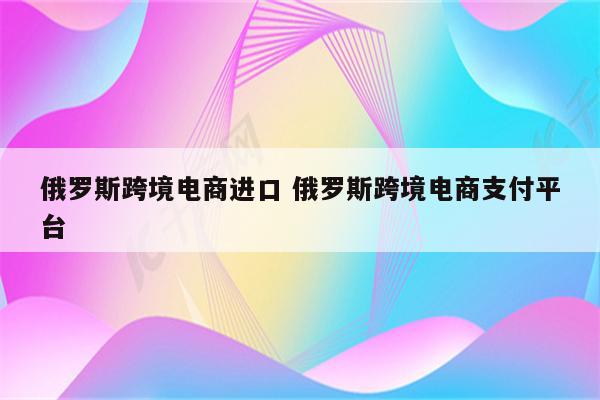 俄罗斯跨境电商进口 俄罗斯跨境电商支付平台