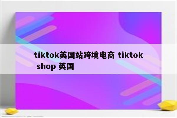 tiktok英国站跨境电商 tiktok shop 英国