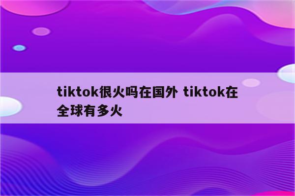 tiktok很火吗在国外 tiktok在全球有多火