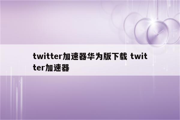 twitter加速器华为版下载 twitter加速器